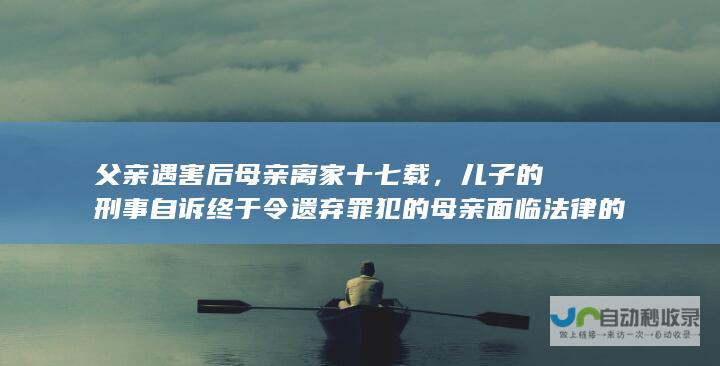 父亲遇害后母亲离家十七载，儿子的刑事自诉终于令遗弃罪犯的母亲面临法律的审判