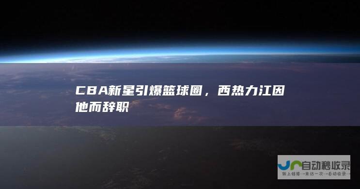 CBA新星引爆篮球圈，西热力江因他而辞职