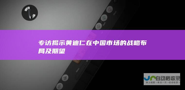 专访揭示黄迪仁在中国市场的战略布局及期望