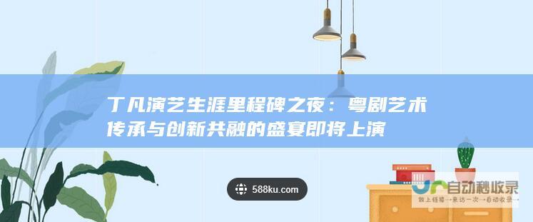 丁凡演艺生涯里程碑之夜：粤剧艺术传承与创新共融的盛宴即将上演