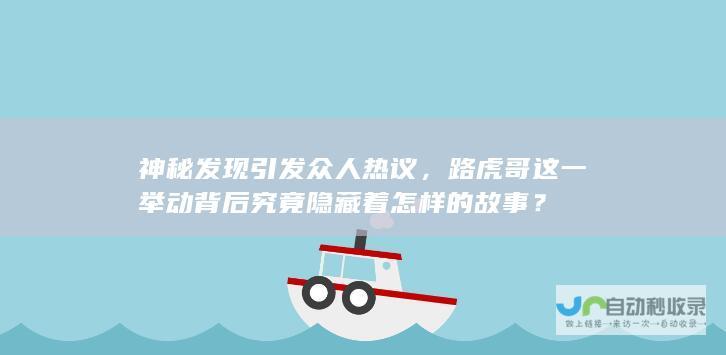 神秘发现引发众人热议，路虎哥这一举动背后究竟隐藏着怎样的故事？