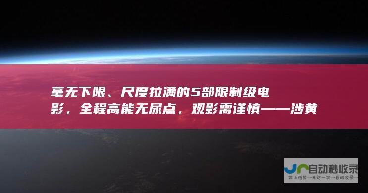 毫无下限、尺度拉满的5部限制级电影，全程高能无尿点，观影需谨慎——涉黄问题警示