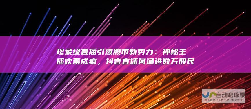 现象级直播引爆股市新势力：神秘主播吹票成瘾，抖音直播间涌进数万股民