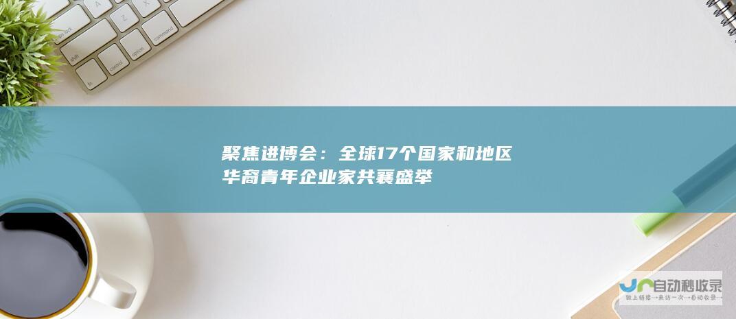 聚焦进博会：全球17个国家和地区华裔青年企业家共襄盛举