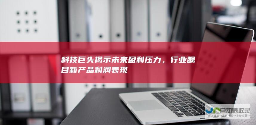 科技巨头揭示未来盈利压力，行业瞩目新产品利润表现