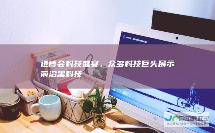 进博会科技盛宴，众多科技巨头展示前沿黑科技