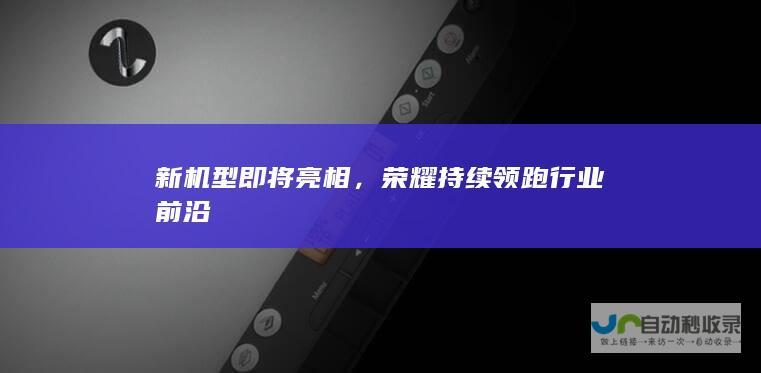 新机型即将亮相，荣耀持续领跑行业前沿