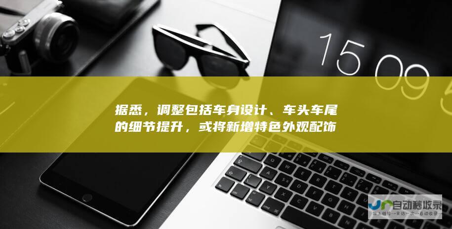 据悉，调整包括车身设计、车头车尾的细节提升，或将新增特色外观配饰