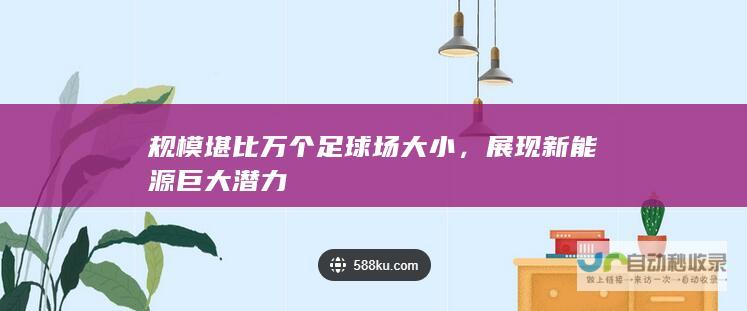 规模堪比万个足球场大小，展现新能源巨大潜力