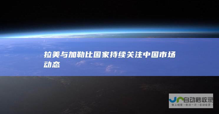 拉美与加勒比国家持续关注中国市场动态