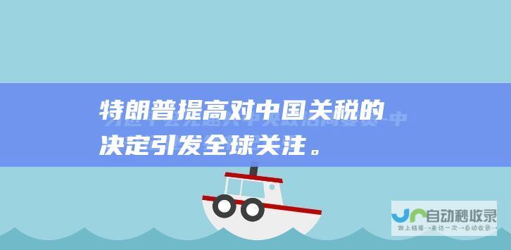 特朗普提高对中国关税的决定引发全球关注。