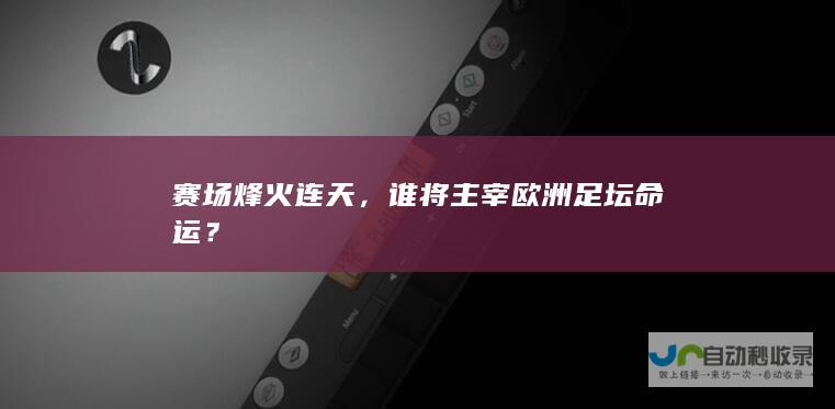 赛场烽火连天，谁将主宰欧洲足坛命运？