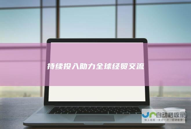 持续投入助力全球经贸交流