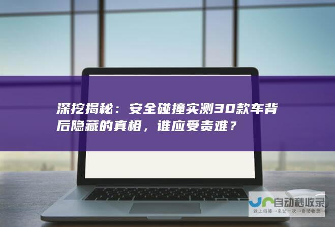 深挖揭秘：安全碰撞实测30款车背后隐藏的真相，谁应受责难？