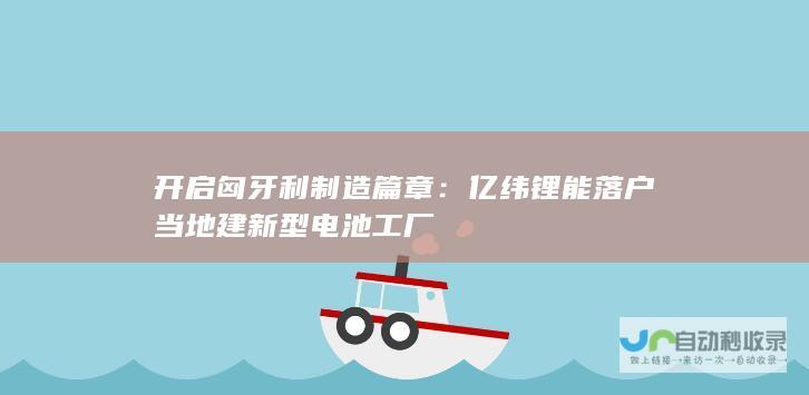 开启匈牙利制造篇章：亿纬锂能落户当地建新型电池工厂