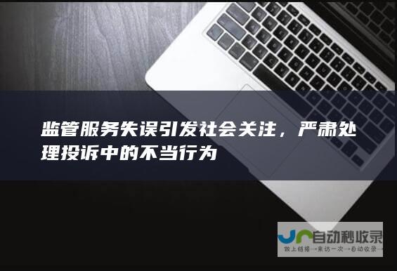 监管服务失误引发社会关注，严肃处理投诉中的不当行为