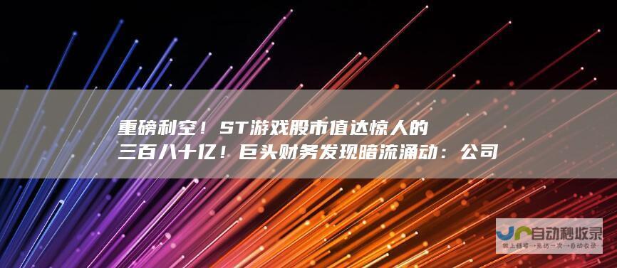 重磅利空！ST游戏股市值达惊人的三百八十亿！巨头财务发现暗流涌动：公司年报近五年竟存大量虚假记载内幕揭晓。