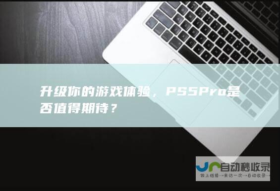 升级你的游戏体验，PS5 Pro是否值得期待？