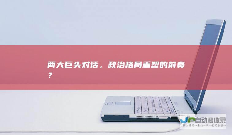 两大巨头对话，政治格局重塑的前奏？