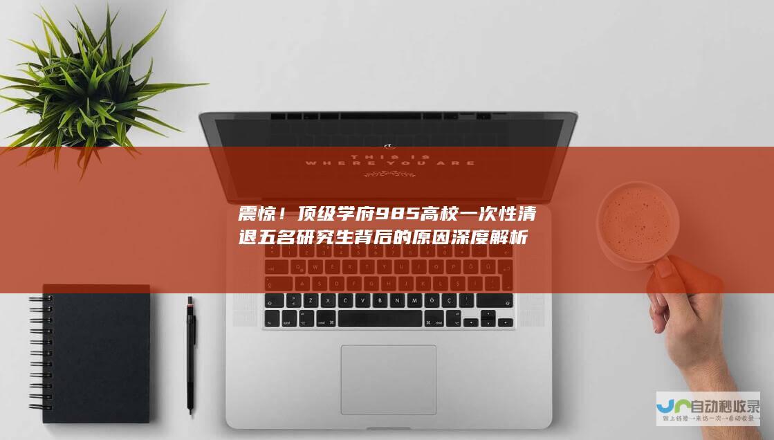 震惊！顶级学府985高校一次性清退五名研究生背后的原因深度解析