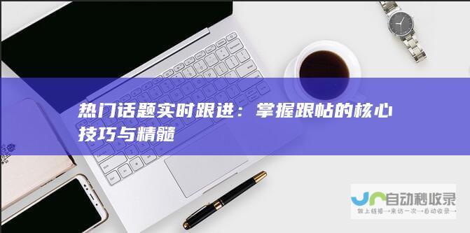 热门话题实时跟进：掌握跟帖的核心技巧与精髓