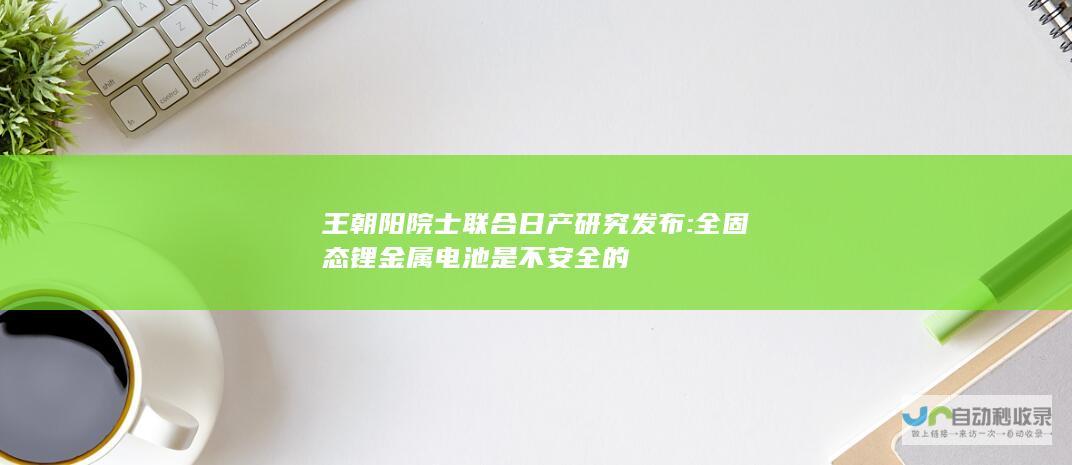 王朝阳院士联合日产研究发布: 全固态锂金属电池是不安全的