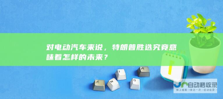 对电动汽车来说，特朗普胜选究竟意味着怎样的未来？