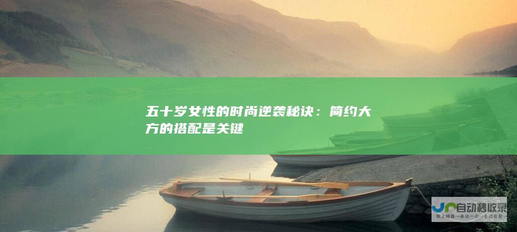 五十岁女性的时尚逆袭秘诀：简约大方的搭配是关键