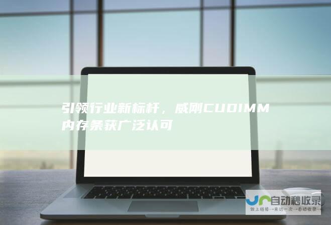 引领行业新标杆，威刚CUDIMM内存条获广泛认可