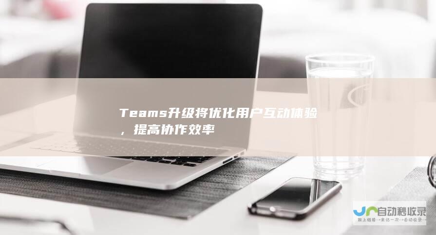 Teams升级将优化用户互动体验，提高协作效率