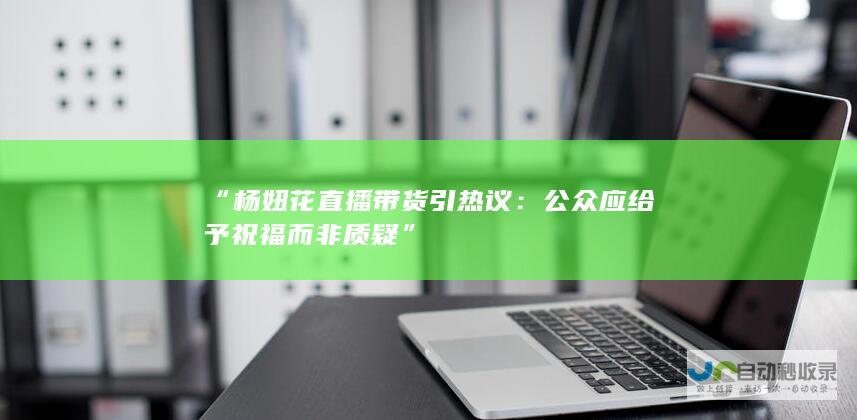 “杨妞花直播带货引热议：公众应给予祝福而非质疑”