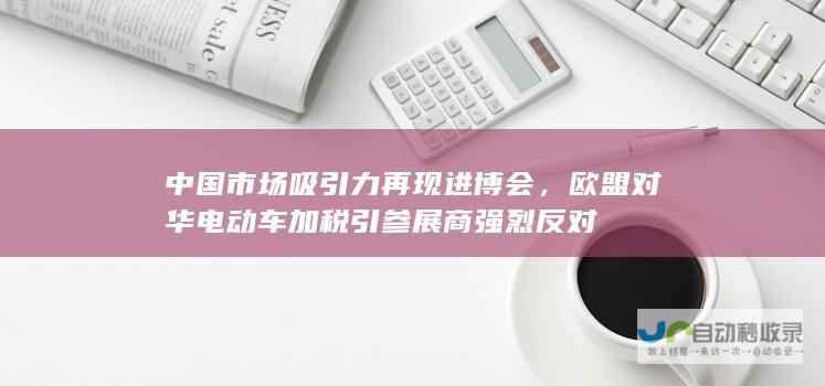 中国市场吸引力再现进博会，欧盟对华电动车加税引参展商强烈反对