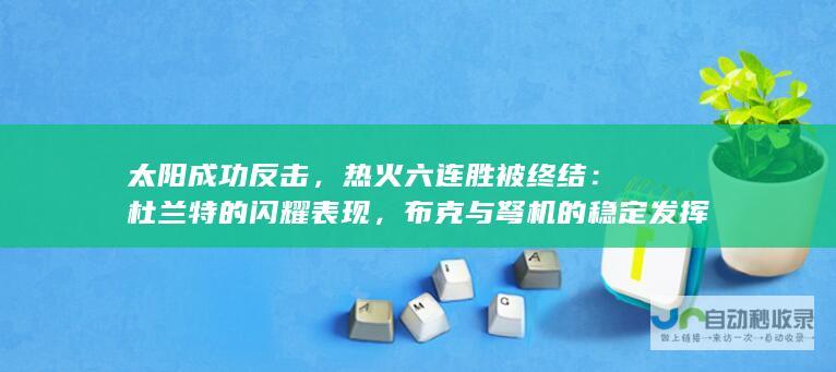 太阳成功反击，热火六连胜被终结：杜兰特的闪耀表现，布克与弩机的稳定发挥助太阳实现大逆转。