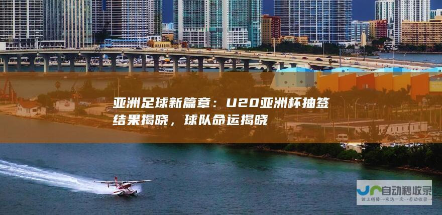 亚洲足球新篇章：U20亚洲杯抽签结果揭晓，球队命运揭晓