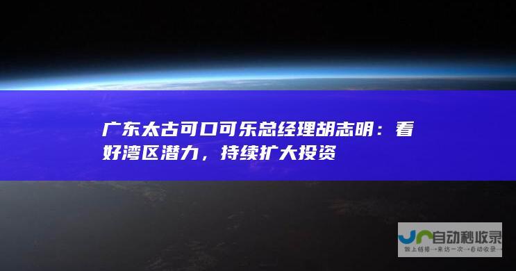 广东太古可口可乐总经理胡志明：看好湾区潜力，持续扩大投资