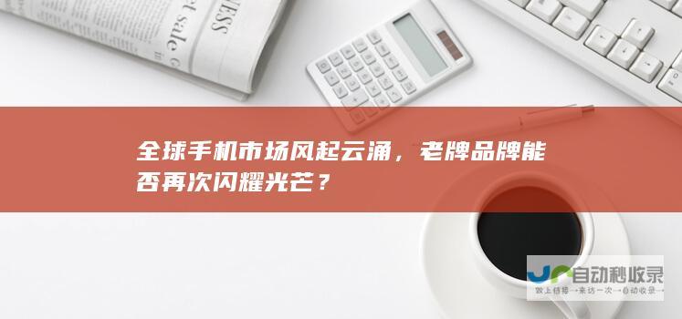 全球手机市场风起云涌，老牌品牌能否再次闪耀光芒？