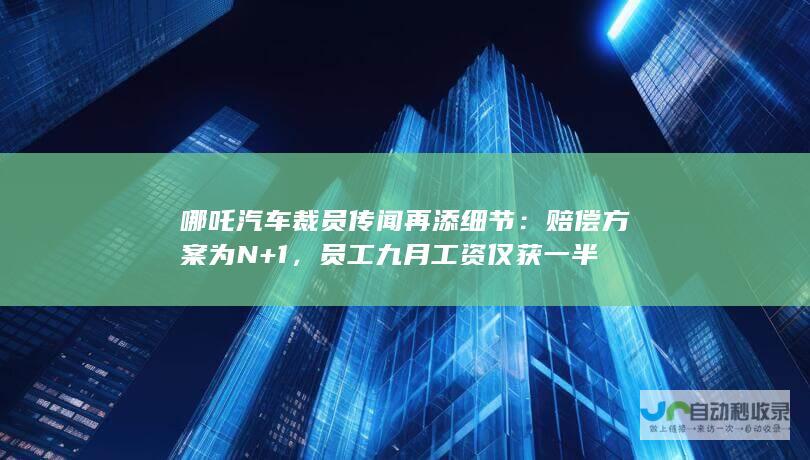 哪吒汽车裁员传闻再添细节：赔偿方案为N+1，员工九月工资仅获一半