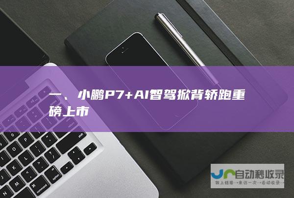 一、小鹏 P7+ AI 智驾掀背轿跑重磅上市