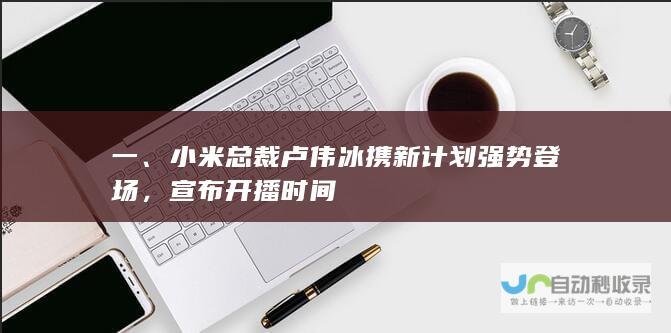 一、小米总裁卢伟冰携新计划强势登场，宣布开播时间