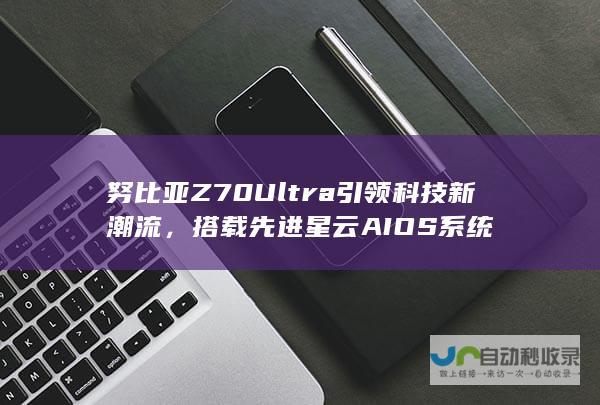 努比亚Z70 Ultra引领科技新潮流，搭载先进星云AIOS系统