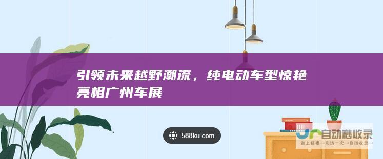 引领未来越野潮流，纯电动车型惊艳亮相广州车展