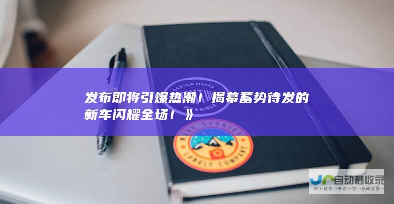 发布即将引爆热潮！揭幕蓄势待发的新车闪耀全场！》