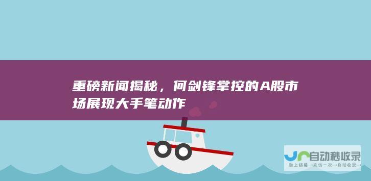 重磅新闻揭秘，何剑锋掌控的A股市场展现大手笔动作