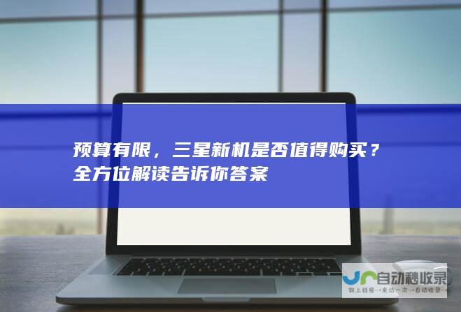 预算有限，三星新机是否值得购买？全方位解读告诉你答案