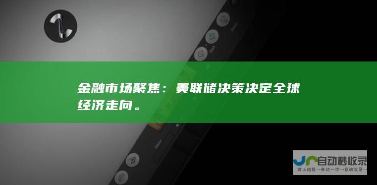 金融市场聚焦：美联储决策决定全球经济走向。