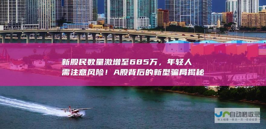 新股民数量激增至685万，年轻人需注意风险！A股背后的新型骗局揭秘