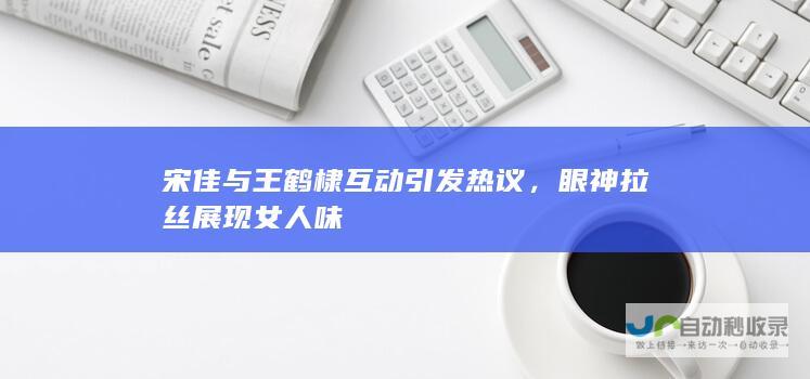 宋佳与王鹤棣互动引发热议，眼神拉丝展现女人味