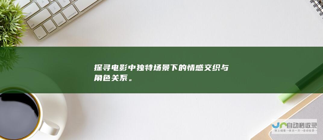 探寻电影中独特场景下的情感交织与角色关系。