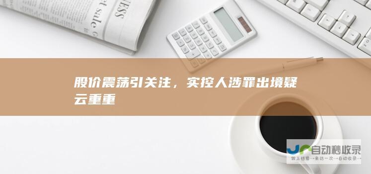 股价震荡引关注，实控人涉罪出境疑云重重