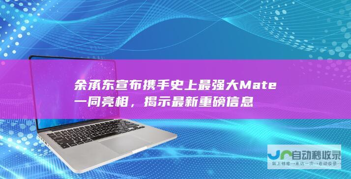 余承东宣布携手史上最强大Mate一同亮相，揭示最新重磅信息→